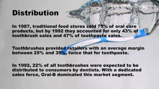 Distribution
In 1987, traditional food stores sold 75% of oral care
products, but by 1992 they accounted for only 43% of
toothbrush sales and 47% of toothpaste sales.
Toothbrushes provided retailers with an average margin
between 25% and 35%, twice that for toothpaste.
In 1992, 22% of all toothbrushes were expected to be
distributed to consumers by dentists. With a dedicated
sales force, Oral-B dominated this market segment.
 