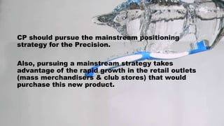 CP should pursue the mainstream positioning
strategy for the Precision.
Also, pursuing a mainstream strategy takes
advantage of the rapid growth in the retail outlets
(mass merchandisers & club stores) that would
purchase this new product.
 