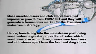 Mass merchandisers and club stores have had
impressive growth from 1989-1991 and they will
generate a tremendous market for the Precision in a
mainstream strategy.
Hence, broadening into the mainstream positioning
would enhance greater proportion of sales which
would now also occur through mass merchandisers
and club stores apart from the food and drug stores.
 