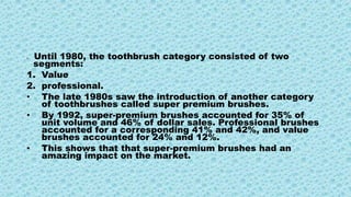 • Until 1980, the toothbrush category consisted of two
segments:
1. Value
2. professional.
• The late 1980s saw the introduction of another category
of toothbrushes called super premium brushes.
• By 1992, super-premium brushes accounted for 35% of
unit volume and 46% of dollar sales. Professional brushes
accounted for a corresponding 41% and 42%, and value
brushes accounted for 24% and 12%.
• This shows that that super-premium brushes had an
amazing impact on the market.
 