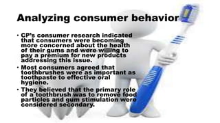 Analyzing consumer behavior
• CP’s consumer research indicated
that consumers were becoming
more concerned about the health
of their gums and were willing to
pay a premium for new products
addressing this issue.
• Most consumers agreed that
toothbrushes were as important as
toothpaste to effective oral
hygiene.
• They believed that the primary role
of a toothbrush was to remove food
particles and gum stimulation were
considered secondary.
 