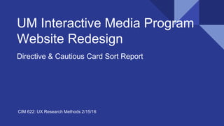 UM Interactive Media Program
Website Redesign
Directive & Cautious Card Sort Report
CIM 622: UX Research Methods 2/15/16
 
