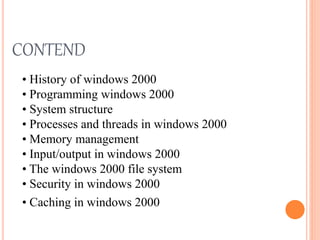 CONTEND
• History of windows 2000
• Programming windows 2000
• System structure
• Processes and threads in windows 2000
• Memory management
• Input/output in windows 2000
• The windows 2000 file system
• Security in windows 2000
• Caching in windows 2000
 