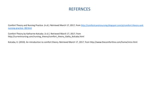 REFERNCES
Comfort Theory and Nursing Practice. (n.d.). Retrieved March 17, 2017, from http://comfortcareinnursing.blogspot.com/p/comfort-theory-and-
nursing-practice_08.html
Comfort Theory by Katharine Kolcaba. (n.d.). Retrieved March 17, 2017, from
http://currentnursing.com/nursing_theory/comfort_theory_Kathy_Kolcaba.html
Kolcaba, K. (2010). An introduction to comfort theory. Retrieved March 17, 2017, from http://www.thecomfortline.com/home/intro.html
 