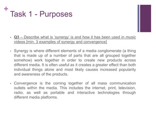 +
Task 1 - Purposes
• Q3 – Describe what is ‘synergy’ is and how it has been used in music
videos [min. 3 examples of synergy and convergence]
• Synergy is where different elements of a media conglomerate (a thing
that is made up of a number of parts that are all grouped together
somehow) work together in order to create new products across
different media. It is often useful as it creates a greater effect than both
individual things alone and most likely causes increased popularity
and awareness of the products.
• Convergence is the coming together of all mass communication
outlets within the media. This includes the internet, print, television,
radio, as well as portable and interactive technologies through
different media platforms.
 