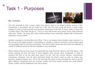 +
Task 1 - Purposes
• Q3 – Examples
• The first example is that a music video may feature clips or be based entirely around a film.
Sometimes a soundtrack will be made for a film and the main song will have a music video
created in order to help promote and increase awareness of the film. A music video to show this
is Celine Dion’s ‘My heart will go on’. This is a very well known song which music video features
clips from ‘Titanic’. By doing this, both media products have massively helped with increase the
popularity of one another.
• Another example is merchandise from films. This is not always done straight away however if a
film proves to be highly popular, merchandise is created in order to re-boost or just to keep sales
and popularity high for as long as possible. The Harry Potter series has done this and released a
variety of different products that are available to buy worldwide.
• When artists bring out new music it is generally the case that they will tour with that album. This
shows synergy as they will have to work together with various other companies in order to
produce the tour to be the best they need it to be. This will include venues, merchandise
companies, transport, and all other technical things hat they’ll need as well as extras (eg.
dancers, backing singers etc.). All of this will help the band to get promoted as well as all the
other different companies that are involved. Artists that have toured recently are Justin Bieber,
Drake, Catfish and the Bottlemen and many others.
 