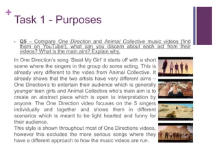 +
Task 1 - Purposes
• Q5 – Compare One Direction and Animal Collective music videos [find
them on YouTube!], what can you discern about each act from their
videos? What is the main aim? Explain why.
In One Direction’s song ‘Steal My Girl’ it starts off with a short
scene where the singers in the group do some acting. This is
already very different to the video from Animal Collective. It
already shows that the two artists have very different aims –
One Direction’s to entertain their audience which is generally
younger teen girls and Animal Collective who’s main aim is to
create an abstract piece which is open to interpretation by
anyone. The One Direction video focuses on the 5 singers
individually and together and shows them in different
scenarios which is meant to be light hearted and funny for
their audience.
This style is shown throughout most of One Directions videos,
however this excludes the more serious songs where they
have a different approach to how the music videos are run.
 
