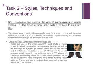 +
Task 2 – Styles, Techniques and
Conventions
• Q1 – Describe and explain the use of camerawork in music
videos, i.e. the types of shot used with examples to illustrate
this
• The camera work in music videos generally has a huge impact on how well the music
video turns out and how it’s portrayed by the audience. It gives meaning and expresses
different emotions through the techniques that are used.
• Close Up Shots (Extreme and Medium close ups)
These are one of the most commonly used shots in music
videos. It helps to emphasise the emotion of the song as well as
the message it’s trying to get across by focusing on the person
and their features. It creates a sense of intimacy for the viewer
because they’ll generally be watching from a TV, phone or
computer. This is very similar to extreme close ups which focus
on the artist even more to capture more detail from the facial
features. There’s also use of medium close ups which shows the
artist from chest to head.
 