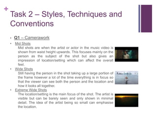 +
Task 2 – Styles, Techniques and
Conventions
• Q1 – Camerawork
• Mid Shots
Mid shots are when the artist or actor in the music video is
shown from waist height upwards. This focuses mainly on the
person as the subject of the shot but also gives an
impression of location/setting which can affect the overall
feel.
• Wide Shots
Still having the person in the shot taking up a large portion of
the frame however a lot of the time everything is in focus so
that the viewer can see both the person and the location and
how it looks all together.
• Extreme Wide Shots
The location/setting is the main focus of the shot. The artist is
visible but can be barely seen and only shown in minimal
detail. The idea of the artist being so small can emphasise
the location.
 