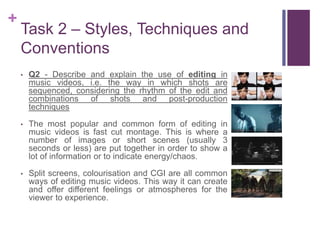 +
Task 2 – Styles, Techniques and
Conventions
• Q2 - Describe and explain the use of editing in
music videos, i.e. the way in which shots are
sequenced, considering the rhythm of the edit and
combinations of shots and post-production
techniques
• The most popular and common form of editing in
music videos is fast cut montage. This is where a
number of images or short scenes (usually 3
seconds or less) are put together in order to show a
lot of information or to indicate energy/chaos.
• Split screens, colourisation and CGI are all common
ways of editing music videos. This way it can create
and offer different feelings or atmospheres for the
viewer to experience.
 