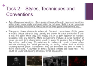+
Task 2 – Styles, Techniques and
Conventions
• Q4 – Genre conventions; often music videos adhere to genre conventions
within their visual style and production techniques. Select a recognisable
genre and use illustrations to explain what their genre conventions are…
• The genre I have chosen is indie/rock. General conventions of this genre
in music videos are that they usually are shown in black and white. If this
is not the case, then they are mostly set in a dark location or various
locations with low lighting. More conventions include a large number of
close ups and long shots being used, in order to capture the emotion of
the artists performing. Conventions in indie/rock music videos often
include showing the artist performing or acting rather that a strictly
choreographed piece. Sometimes they cut between the two to make it
more interesting. A number of times, special effects are used too. This
could be to do with lighting effects or small alterations.
 