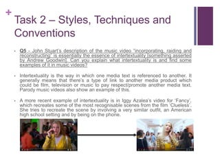 +
Task 2 – Styles, Techniques and
Conventions
• Q5 - John Stuart’s description of the music video “incorporating, raiding and
reconstructing” is essentially the essence of intertextuality [something asserted
by Andrew Goodwin]. Can you explain what intertextuality is and find some
examples of it in music videos?
• Intertextuality is the way in which one media text is referenced to another. It
generally means that there’s a type of link to another media product which
could be film, television or music to pay respect/promote another media text.
Parody music videos also show an example of this.
• A more recent example of intertextuality is in Iggy Azalea’s video for ‘Fancy’,
which recreates some of the most recognisable scenes from the film ‘Clueless’.
She tries to recreate the scene by involving a very similar outfit, an American
high school setting and by being on the phone.
 