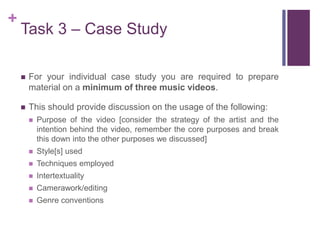 +
Task 3 – Case Study
 For your individual case study you are required to prepare
material on a minimum of three music videos.
 This should provide discussion on the usage of the following:
 Purpose of the video [consider the strategy of the artist and the
intention behind the video, remember the core purposes and break
this down into the other purposes we discussed]
 Style[s] used
 Techniques employed
 Intertextuality
 Camerawork/editing
 Genre conventions
 