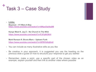 +
Task 3 – Case Study
• Links;
Beyoncé – If I Were A Boy
https://www.youtube.com/watch?v=AWpsOqh8q0M
Kanye West ft. Jay Z – No Church In The Wild
https://www.youtube.com/watch?v=FJt7gNi3Nr4
Mark Ronson ft. Bruno Mars – Uptown Funk
https://www.youtube.com/watch?v=OPf0YbXqDm0
• You can include as many illustrative stills as you like
• Be creative in your approach, it is suggested you use the heading on the
previous slide a guide on how to structure your response to get you started
• Remember, make a point, use a specific part of the chosen video as an
example, explain yourself and then link to another video where possible
 