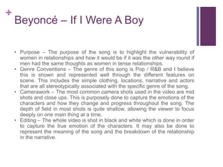 +
Beyoncé – If I Were A Boy
• Purpose – The purpose of the song is to highlight the vulnerability of
women in relationships and how it would be if it was the other way round if
men had the same thoughts as women in tense relationships.
• Genre Conventions – The genre of this song is Pop / R&B and I believe
this is shown and represented well through the different features on
scene. This includes the simple clothing, locations, narrative and actors
that are all stereotypically associated with the specific genre of the song.
• Camerawork – The most common camera shots used in the video are mid
shots and close ups. This is purposely done to capture the emotions of the
characters and how they change and progress throughout the song. The
depth of field in most shots is quite shallow, allowing the viewer to focus
deeply on one main thing at a time.
• Editing – The whole video is shot in black and white which is done in order
to capture the true emotion of the characters. It may also be done to
represent the meaning of the song and the breakdown of the relationship
in the narrative.
 