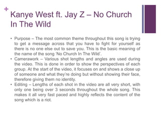 +
Kanye West ft. Jay Z – No Church
In The Wild
• Purpose – The most common theme throughout this song is trying
to get a message across that you have to fight for yourself as
there is no one else out to save you. This is the basic meaning of
the name of the song ‘No Church In The Wild’.
• Camerawork – Various shot lengths and angles are used during
the video. This is done in order to show the perspectives of each
group. At the start of the video, it focuses on and shows a close up
of someone and what they’re doing but without showing their face,
therefore giving them no identity.
• Editing – Lengths of each shot in the video are all very short, with
only one being over 3 seconds throughout the whole song. This
makes it all very fast paced and highly reflects the content of the
song which is a riot.
 