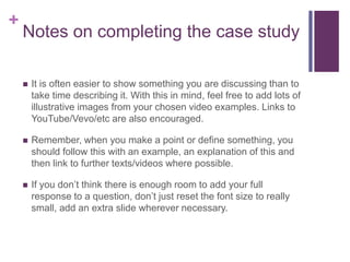+
Notes on completing the case study
 It is often easier to show something you are discussing than to
take time describing it. With this in mind, feel free to add lots of
illustrative images from your chosen video examples. Links to
YouTube/Vevo/etc are also encouraged.
 Remember, when you make a point or define something, you
should follow this with an example, an explanation of this and
then link to further texts/videos where possible.
 If you don’t think there is enough room to add your full
response to a question, don’t just reset the font size to really
small, add an extra slide wherever necessary.
 