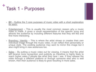 +
Task 1 - Purposes
• Q1 - Outline the 3 core purposes of music video with a short explanation
for each:
• Entertainment – This is usually the most common reason why a music
video is made. It gives a visual representation of the specific song and
attracts the audience by including different features that they will like and
find more interesting.
• Branding / Identity – This is where the artist shows or creates their own
individual image through the music video. It can reflect their personality or
unique style. The existing audience may want to mirror this image but it
also might bring in new audiences too.
• Sales – By putting a music video out for viewing, it means that the artist
will receive more recognition and publicity so therefore is highly likely to
reach higher sales if people like what they hear / see. If they release the
video through a different platform or through someone else who is well
known, then their audience is likely to grow resulting in more sales.
 