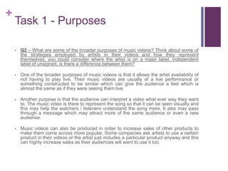 +
Task 1 - Purposes
• Q2 – What are some of the broader purposes of music videos? Think about some of
the strategies employed by artists in their videos and how they represent
themselves, you could consider where the artist is on a major label, independent
label of unsigned, is there a difference between them?
• One of the broader purposes of music videos is that it allows the artist availability of
not having to play live. Their music videos are usually of a live performance or
something constructed to be similar which can give the audience a feel which is
almost the same as if they were seeing them live.
• Another purpose is that the audience can interpret a video what ever way they want
to. The music video is there to represent the song so that it can be seen visually and
this may help the watchers / listeners understand the song more. It also may pass
through a message which may attract more of the same audience or even a new
audience.
• Music videos can also be produced in order to increase sales of other products to
make them come across more popular. Some companies ask artists to use a certain
product in their videos or the artist just includes a particular product anyway and this
can highly increase sales as their audiences will want to use it too.
 