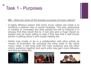 +
Task 1 - Purposes
• Q2 – What are some of the broader purposes of music videos?
• A highly effective reason that some music videos are made is to
reinforce a political view or social message. This way, awareness
is created or increased and then people are left to interpret it in
anyway that they would like to. It can also give a huge impact as
people may be more willing to help if they see that a well known
person is talking about it and maybe helping too.
• Artists may create or be in a collaboration with other artists as
means of promotion. By including the other artist in the same
music video, it will bring both the main audience and the other
artist’s audience together and each artist may gain more followers
and fans by doing this.
 