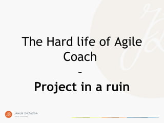 The Hard life of Agile
Coach
–
Project in a ruin
 