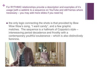 + For RYTHMIC relationships provide a description and examples of it’s
usage [with a weblink to a sequence on YouTube and still frames where
necessary – you may add more slides if you need to]
 the only logic connecting the shots is that provided by Bow
Wow Wow’s song, “I want candy”, and a few graphic
matches. The sequence is a hallmark of Coppola’s style –
interweaving period decadence and frivolity with a
contemporary youthful exuberance – which is also distinctively
feminine.
 
