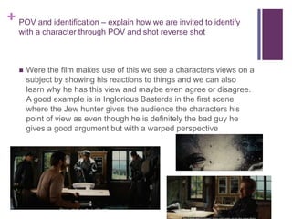 + POV and identification – explain how we are invited to identify
with a character through POV and shot reverse shot
 Were the film makes use of this we see a characters views on a
subject by showing his reactions to things and we can also
learn why he has this view and maybe even agree or disagree.
A good example is in Inglorious Basterds in the first scene
where the Jew hunter gives the audience the characters his
point of view as even though he is definitely the bad guy he
gives a good argument but with a warped perspective
 
