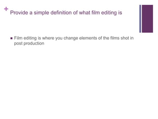 + Provide a simple definition of what film editing is
 Film editing is where you change elements of the films shot in
post production
 