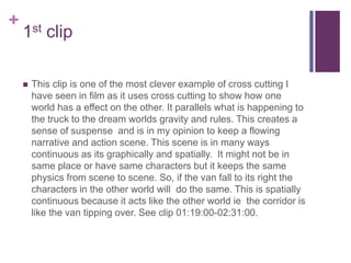 +
1st clip
 This clip is one of the most clever example of cross cutting I
have seen in film as it uses cross cutting to show how one
world has a effect on the other. It parallels what is happening to
the truck to the dream worlds gravity and rules. This creates a
sense of suspense and is in my opinion to keep a flowing
narrative and action scene. This scene is in many ways
continuous as its graphically and spatially. It might not be in
same place or have same characters but it keeps the same
physics from scene to scene. So, if the van fall to its right the
characters in the other world will do the same. This is spatially
continuous because it acts like the other world ie the corridor is
like the van tipping over. See clip 01:19:00-02:31:00.
 