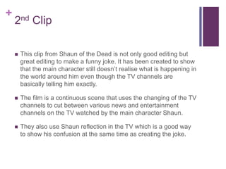 +
2nd Clip
 This clip from Shaun of the Dead is not only good editing but
great editing to make a funny joke. It has been created to show
that the main character still doesn’t realise what is happening in
the world around him even though the TV channels are
basically telling him exactly.
 The film is a continuous scene that uses the changing of the TV
channels to cut between various news and entertainment
channels on the TV watched by the main character Shaun.
 They also use Shaun reflection in the TV which is a good way
to show his confusion at the same time as creating the joke.
 