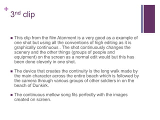 +
3nd clip
 This clip from the film Atonment is a very good as a example of
one shot but using all the conventions of high editing as it is
graphically continuous . The shot continuously changes the
scenery and the other things (groups of people and
equipment) on the screen as a normal edit would but this has
been done cleverly in one shot.
 The device that creates the continuity is the long walk made by
the main character across the entire beach which is followed by
the camera through various groups of other soldiers in on the
beach of Dunkirk.
 The continuous mellow song fits perfectly with the images
created on screen.
 