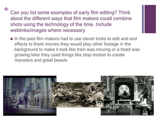 + Can you list some examples of early film editing? Think
about the different ways that film makers could combine
shots using the technology of the time. Include
weblinks/images where necessary
 In the past film makers had to use clever tricks to edit and and
effects to there movies they would play other footage in the
background to make it look like train was moving or a head was
growing later they used things like stop motion to create
monsters and great beasts
 