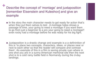 + Describe the concept of ‘montage’ and juxtaposition
[remember Eisenstein and Kuleshov] and give an
example
 In the story the main character needs to get ready for action that’s
when they put them selves to test . A montage helps shows a
passage of time, your going to need a montage if you want them
to go from just a beginner to a pro your going to need a montage!!
even rocky had a montage before he was ready for his big fight.
 Juxtaposition is a drastic change and example is a a defininition of
this is ‘to place two concepts, characters, ideas, or places near or
next to each other so that the reader will compare and contrast
them’. An example of this in a film is saving private ryan where in
one shot you are in a sunny American memorial site then the next
shot is to a cold rainy battle field in Normandy during the d-day
landings.
 