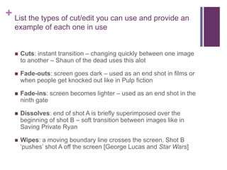 + List the types of cut/edit you can use and provide an
example of each one in use
 Cuts: instant transition – changing quickly between one image
to another – Shaun of the dead uses this alot
 Fade-outs: screen goes dark – used as an end shot in films or
when people get knocked out like in Pulp fiction
 Fade-ins: screen becomes lighter – used as an end shot in the
ninth gate
 Dissolves: end of shot A is briefly superimposed over the
beginning of shot B – soft transition between images like in
Saving Private Ryan
 Wipes: a moving boundary line crosses the screen. Shot B
‘pushes’ shot A off the screen [George Lucas and Star Wars]
 
