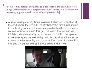 + For RYTHMIC relationships provide a description and examples of it’s
usage [with a weblink to a sequence on YouTube and still frames where
necessary – you may add more slides if you need to]
 A good example of rhythmic relations if films is in inception at
the end where the shots fit the rhythm of the movie and music
in the background and it makes use not notes the cuts unless
we are looking for it and this get use lost in the film and we
think he is back in reality but at the end of the film the spinner
makes use question everything and ask at what point was the
main character in reality and it makes look back at scenes like
this and try to spot everything out to find the answer
 