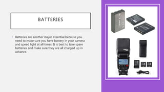BATTERIES
• Batteries are another major essential because you
need to make sure you have battery in your camera
and speed light at all times. It is best to take spare
batteries and make sure they are all charged up in
advance.
 