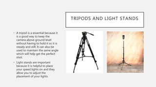 TRIPODS AND LIGHT STANDS
• A tripod is a essential because it
is a good way to keep the
camera above ground level
without having to hold it so it is
steady and still. It can also be
used to maintain the same angle
which will help get the perfect
shot.
• Light stands are important
because it is helpful to place
your speed lights on and they
allow you to adjust the
placement of your lights.
 