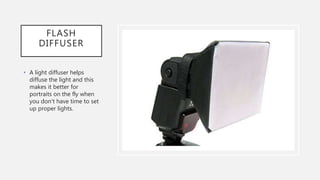 FLASH
DIFFUSER
• A light diffuser helps
diffuse the light and this
makes it better for
portraits on the fly when
you don't have time to set
up proper lights.
 