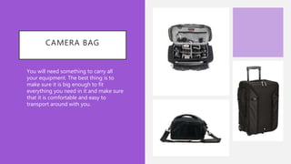 CAMERA BAG
• You will need something to carry all
your equipment. The best thing is to
make sure it is big enough to fit
everything you need in it and make sure
that it is comfortable and easy to
transport around with you.
 