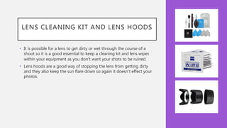 LENS CLEANING KIT AND LENS HOODS
• It is possible for a lens to get dirty or wet through the course of a
shoot so it is a good essential to keep a cleaning kit and lens wipes
within your equipment as you don’t want your shots to be ruined.
• Lens hoods are a good way of stopping the lens from getting dirty
and they also keep the sun flare down so again it doesn't effect your
photos.
 