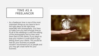 TIME AS A
FREELANCER
• As a freelancer time is one of the most
important things as you have to be in
the right place at the right time,
especially with photography. You have
to make sure you have enough time to
fit all of the weddings in with the editing
of the photographs and to then send
them back to the clients. If you begin to
lose your rhythm it could result in you
letting down your clients. This would be
bad for your business as people
wouldn't recommend you to people and
you may get a bad name for your
business.
 