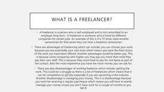 WHAT IS A FREELANCER?
• A freelancer is a person who is self-employed and is not committed to an
employer long term. A freelancer is someone who is hired by different
companies for certain jobs. An example of this is if a TV show need another
cameraman for that series they can hirer a freelance cameraman.
• There are advantages of freelancing which can include: you can choose your work
because you are essentially your own boss which means you have the final choice
of the work you have been offered. Another advantages would be better pay. This
is because some companies who higher you may pay you more than what they
pay their own staff. This is because they wont have to pay for sick leave as part of
the contact. Also the more experience you have the more money you can ask for.
• There are also disadvantages of working freelance which include: getting the
work. This could be a struggle as there is a lot of freelancers which means that it
can be competitive to get jibs especially if you are upcoming in the industry.
Another disadvantage is managing your money. This is a disadvantage because
you wont be receiving a regular paycheque which means you will have to evenly
manage your money incase you don’t have work for a couple of months or you
fall ill.
 