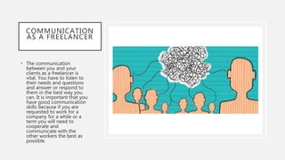 COMMUNICATION
AS A FREELANCER
• The communication
between you and your
clients as a freelancer is
vital. You have to listen to
their needs and questions
and answer or respond to
them in the best way you
can. It is important that you
have good communication
skills because if you are
requested to work for a
company for a while or a
term you will need to
cooperate and
communicate with the
other workers the best as
possible.
 