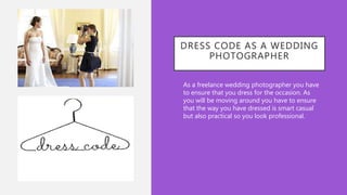 DRESS CODE AS A WEDDING
PHOTOGRAPHER
• As a freelance wedding photographer you have
to ensure that you dress for the occasion. As
you will be moving around you have to ensure
that the way you have dressed is smart casual
but also practical so you look professional.
 