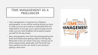 TIME MANAGEMENT AS A
FREELANCER
• Time management is important as a freelance
photographer. As you will be working all day you have
to make sure you go to bed at a reasonable time the
night before so you get up at a good enough time to
make sure you have breakfast and properly prepare
yourself for the day ahead.
• Also, photographers start their day photographing the
bride and bridesmaids getting ready for the big day.
Being late to this can result in less pay, missing out on
photo opportunities (especially ones the bride may
have wanted) and this can result to your business
getting a bad name.
 