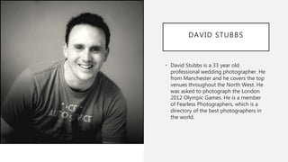 DAVID STUBBS
• David Stubbs is a 33 year old
professional wedding photographer. He
from Manchester and he covers the top
venues throughout the North West. He
was asked to photograph the London
2012 Olympic Games. He is a member
of Fearless Photographers, which is a
directory of the best photographers in
the world.
 