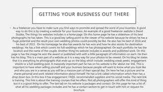 GETTING YOUR BUSINESS OUT THERE
• As a freelancer you have to make sure you find ways to promote and spread the word of your business. A good
way to do this is by creating a website for your business. An example of a good freelancer website is David
Stubbs. The things his websites includes is a home page. On this home page he has a slideshow of his best
photographs he has taken. This is a good key selling point to the viewer of his website because he shows he has a
huge potential and the result your own wedding photos could possibly be like. He also has his best of 2016 and
his best of 2015. On his homepage he also has awards he has won and how he also assists for destination
weddings. He has a link which covers his full weddings which he has photographed. On each portfolio he has the
location and the name of the couple. Another thing his website includes is awards and published work. On this
page is has the image he won the award or published with with a little paragraph of information on each. He then
has his blog. This is a main part of a website as it is a easy way for your photos to be viewed. On his blog he states
that it is everything he photographs that ends up on the blog which include: wedding sneak peeks, engagement
shoots or a full wedding post. A massively important part he has on his website is the ’about me’ link. This is
important to have when selling yourself and your business because people will want to know what you look like
and who you are in a sense as you will be a massive part of their special day. On here he has a picture and he
shares personal and work related information about himself. He has a link called information which then has a
drop down box. In this box it has engagement, FAQS, recommended suppliers and his social media. The next link
is training. This link is about the training courses that he offers. Not all photographers will offer this kind of thing
but it is a good thing to offer. The last tab on his website is packages and contact. On this page he has a list of
what all his wedding packages includes and he has a contact section to get in touch with him or request his
brochure.
 