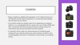 CAMERA
• Being a freelance wedding photographer in the media industry you
will need the whole clique. Equipment is an essential when getting
the very best for you clients.
• In an article written by Stubbs where he is explaining an image he
informs us in a paragraph that the cameras he uses a Nikon D810 and
D4’s. He said he uses these because they give a huge amount of
information that can be recovered from the shadows.
• It is good to have a back up camera because if something goes
wrong with your primary camera you have another camera to carry
on photography with and it is essential as many things can/could go
wrong.
 