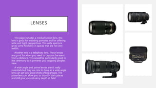LENSES
• This page includes a medium zoom lens, this
lens is good for wedding portraits and for offering
wide and tight perspectives. This wide aperture
gives some flexibility in spaces that are not very
well lit.
• Another lens is a telephoto lens. These lenses
are good for when you need to capture the event
from a distance. This would be particularly good in
the ceremony so it prevents you stopping peoples
view.
• A wide angle and prime lenses aren’t really
essentials but they are nice to have as a wide angle
lens can get you good shots of big groups. The
prime lens can allow you to shoot in dark places
and still give you a dreamy depth of field.
 