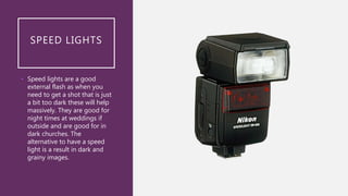 SPEED LIGHTS
• Speed lights are a good
external flash as when you
need to get a shot that is just
a bit too dark these will help
massively. They are good for
night times at weddings if
outside and are good for in
dark churches. The
alternative to have a speed
light is a result in dark and
grainy images.
 